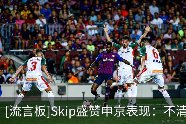 [流言板]Skip盛赞申京表现：不清楚什么点燃了他，末节纯纯碾压文班